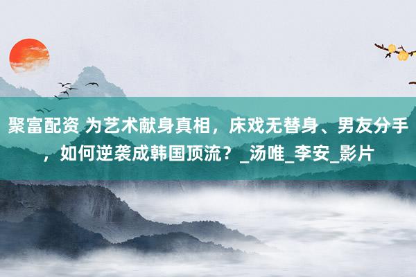 聚富配资 为艺术献身真相，床戏无替身、男友分手，如何逆袭成韩国顶流？_汤唯_李安_影片