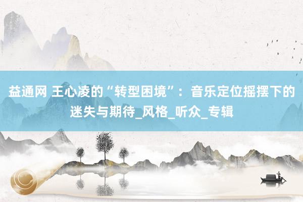 益通网 王心凌的“转型困境”：音乐定位摇摆下的迷失与期待_风格_听众_专辑