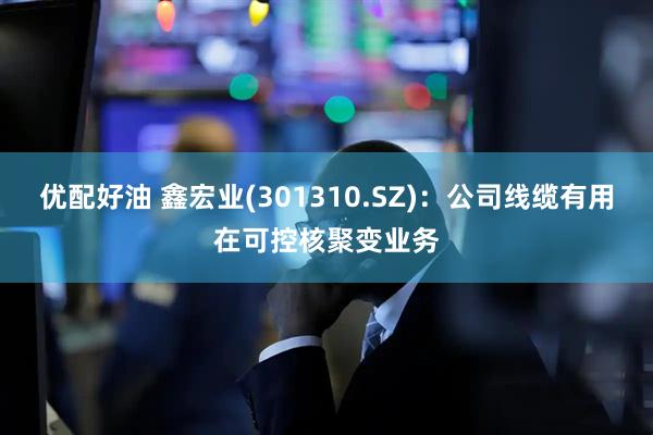 优配好油 鑫宏业(301310.SZ)：公司线缆有用在可控核聚变业务