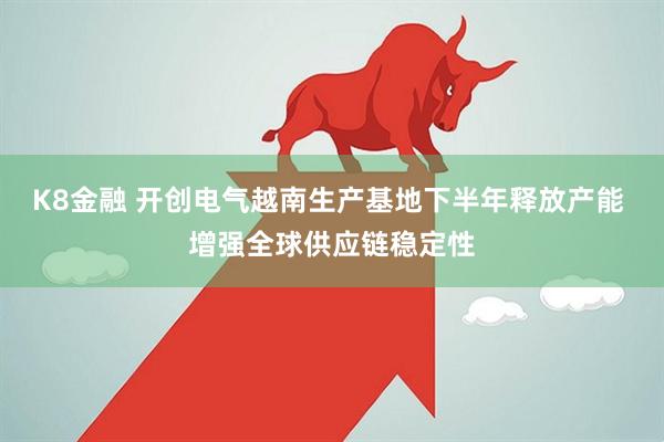 K8金融 开创电气越南生产基地下半年释放产能 增强全球供应链稳定性
