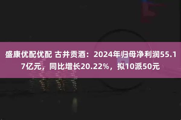盛康优配优配 古井贡酒：2024年归母净利润55.17亿元，同比增长20.22%，拟10派50元