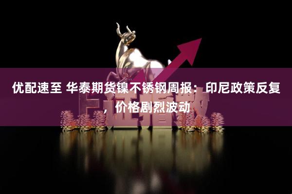 优配速至 华泰期货镍不锈钢周报：印尼政策反复，价格剧烈波动